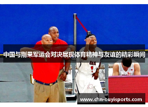 中国与刚果军运会对决展现体育精神与友谊的精彩瞬间